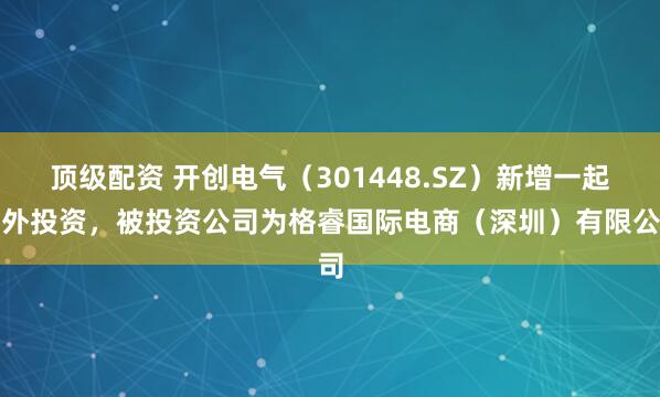 顶级配资 开创电气（301448.SZ）新增一起对外投资，被投资公司为格睿国际电商（深圳）有限公司