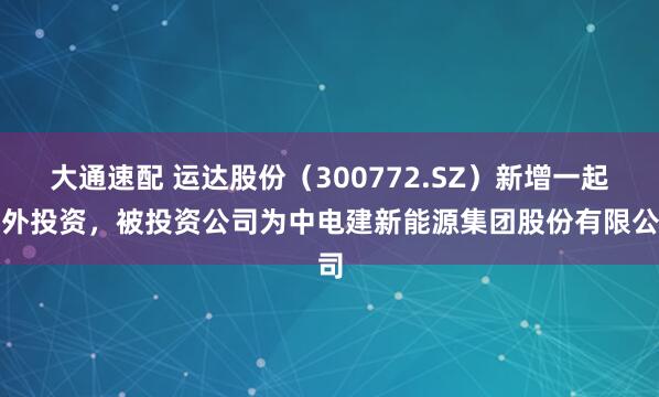 大通速配 运达股份(300772.SZ)新增一起对外投资,被投资公司为中电建新能源集团股份有限公司