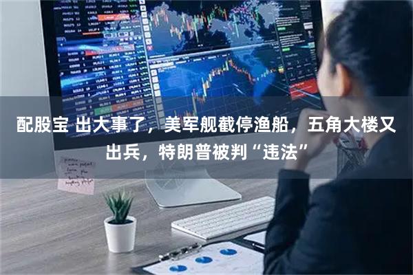 配股宝 出大事了，美军舰截停渔船，五角大楼又出兵，特朗普被判“违法”