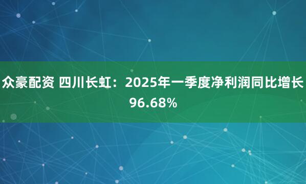 众豪配资 四川长虹：2025年一季度净利润同比增长96.68%
