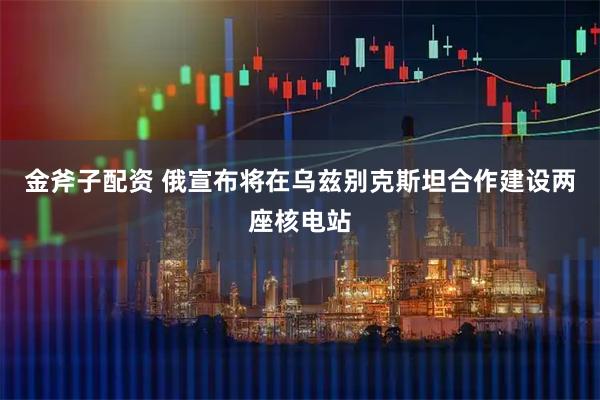 金斧子配资 俄宣布将在乌兹别克斯坦合作建设两座核电站