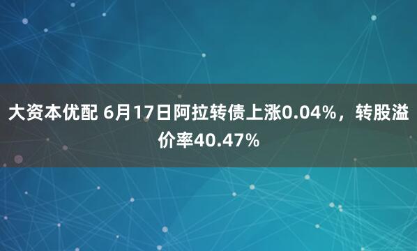 大资本优配 6月17日阿拉转债上涨0.04%,转股溢价率40.47%