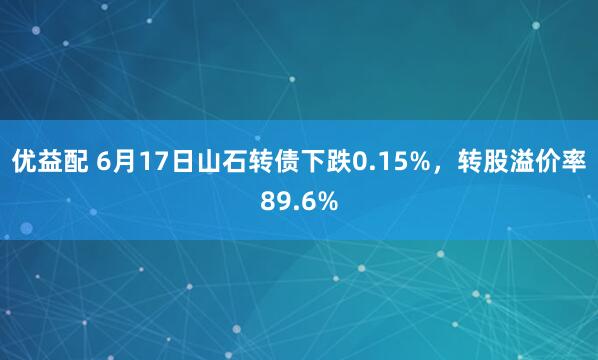 优益配 6月17日山石转债下跌0.15%,转股溢价率89.6%
