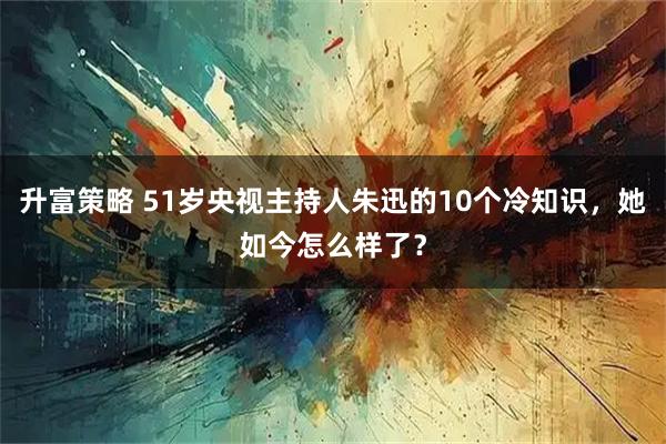 升富策略 51岁央视主持人朱迅的10个冷知识,她如今怎么样了?