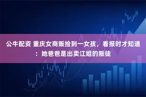 公牛配资 重庆女商贩捡到一女孩,看报时才知道:她爸爸是出卖江姐的叛徒