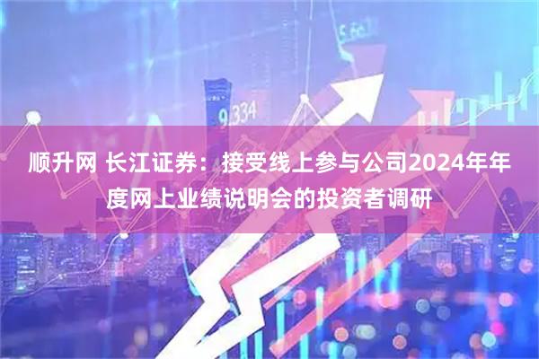 顺升网 长江证券：接受线上参与公司2024年年度网上业绩说明会的投资者调研