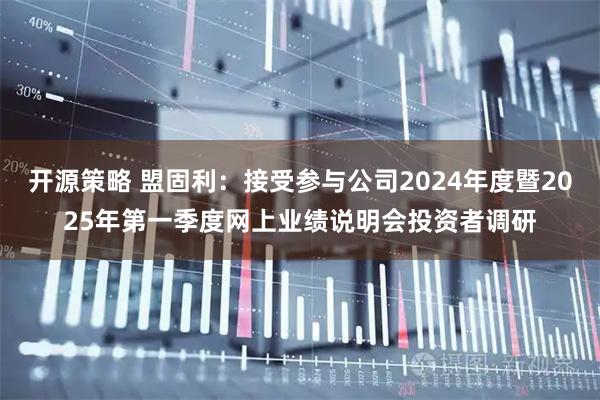 开源策略 盟固利：接受参与公司2024年度暨2025年第一季度网上业绩说明会投资者调研