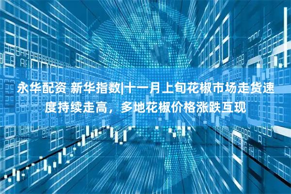 永华配资 新华指数|十一月上旬花椒市场走货速度持续走高,多地花椒价格涨跌互现