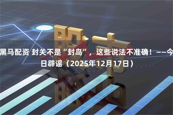 黑马配资 封关不是“封岛”，这些说法不准确！——今日辟谣（2025年12月17日）
