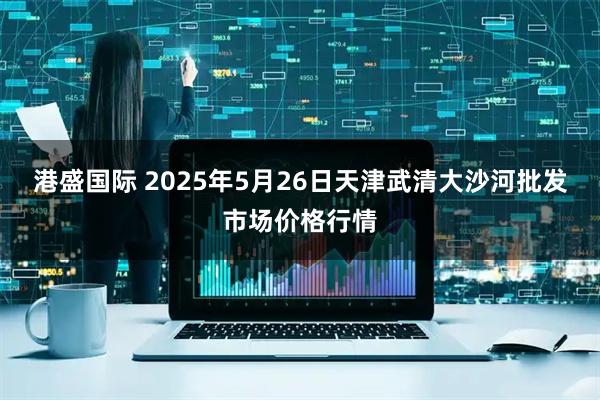港盛国际 2025年5月26日天津武清大沙河批发市场价格行情