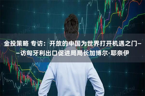 金投策略 专访：开放的中国为世界打开机遇之门——访匈牙利出口促进局局长加博尔·耶奈伊
