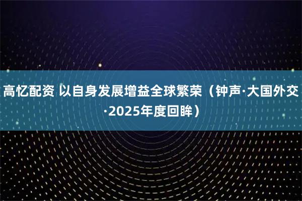 高忆配资 以自身发展增益全球繁荣(钟声·大国外交·2025年度回眸)