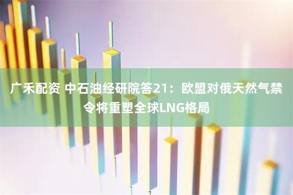 广禾配资 中石油经研院答21：欧盟对俄天然气禁令将重塑全球LNG格局