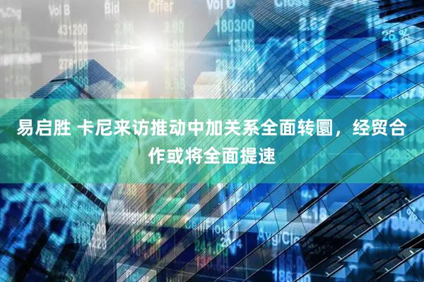 易启胜 卡尼来访推动中加关系全面转圜，经贸合作或将全面提速