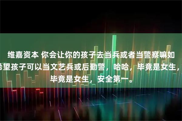 维嘉资本 你会让你的孩子去当兵或者当警察嘛如果可以，希望孩子可以当文艺兵或后勤警，哈哈，毕竟是女生，安全第一。