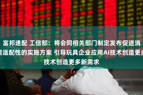 富邦速配 工信部：将会同相关部门制定发布促进消费品供需适配性的实施方案 引导玩具企业应用AI技术创造更多新需求