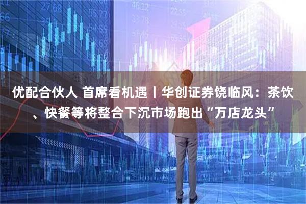 优配合伙人 首席看机遇丨华创证券饶临风：茶饮、快餐等将整合下沉市场跑出“万店龙头”