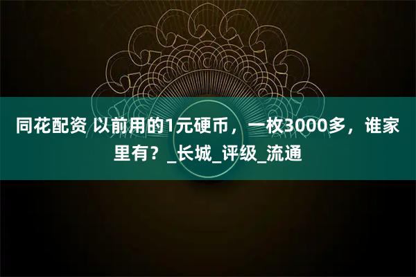 同花配资 以前用的1元硬币，一枚3000多，谁家里有？_长城_评级_流通