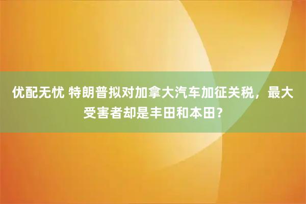 优配无忧 特朗普拟对加拿大汽车加征关税，最大受害者却是丰田和本田？
